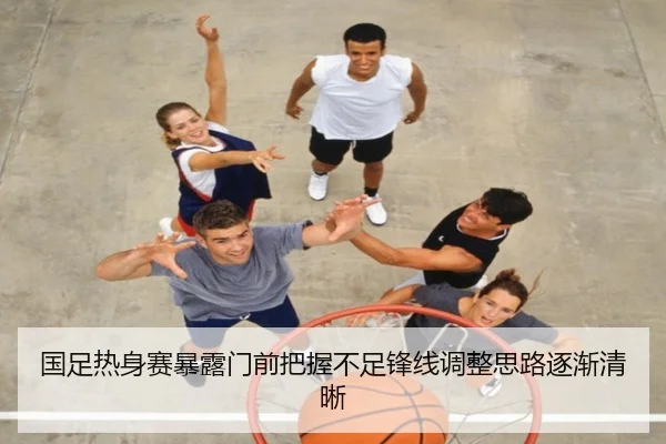 国足热身赛暴露门前把握不足锋线调整思路逐渐清晰